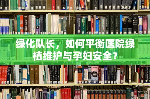 绿化队长，如何平衡医院绿植维护与孕妇安全？