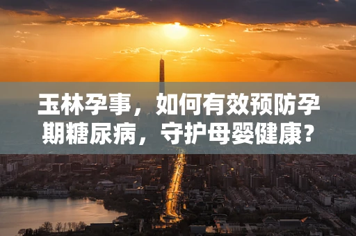 玉林孕事，如何有效预防孕期糖尿病，守护母婴健康？