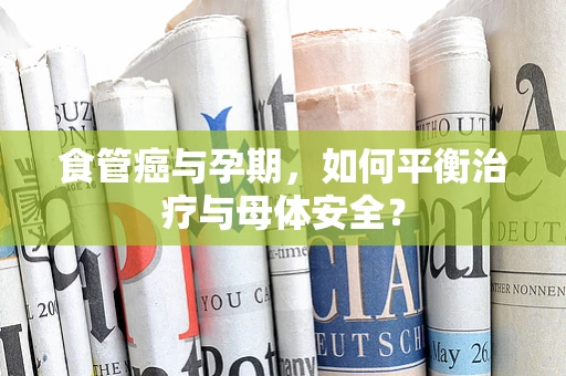 食管癌与孕期，如何平衡治疗与母体安全？