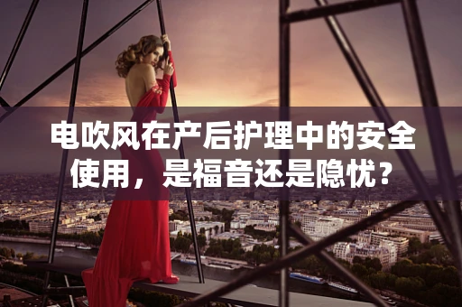 电吹风在产后护理中的安全使用，是福音还是隐忧？
