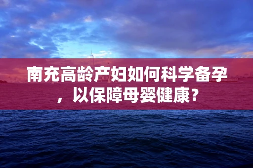 南充高龄产妇如何科学备孕，以保障母婴健康？