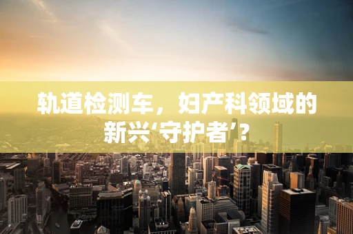 轨道检测车，妇产科领域的新兴‘守护者’？