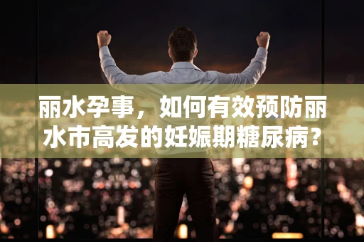 丽水孕事，如何有效预防丽水市高发的妊娠期糖尿病？