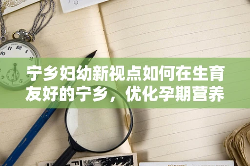 宁乡妇幼新视点如何在生育友好的宁乡，优化孕期营养管理？