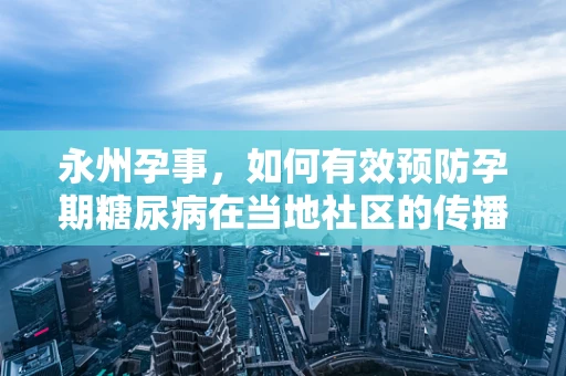 永州孕事，如何有效预防孕期糖尿病在当地社区的传播？