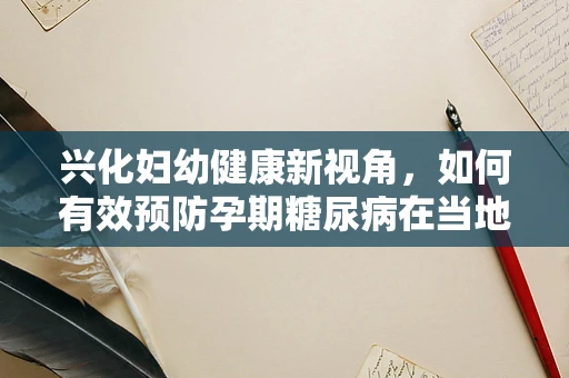兴化妇幼健康新视角，如何有效预防孕期糖尿病在当地的发生？