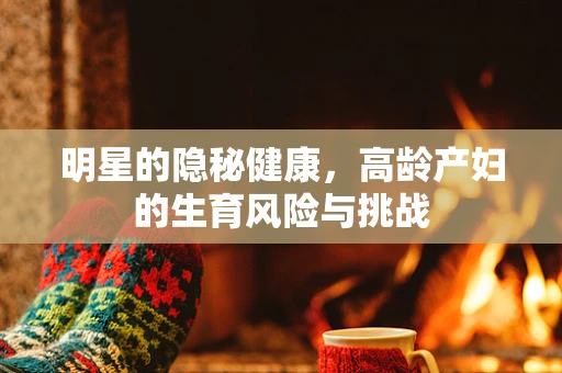 明星的隐秘健康，高龄产妇的生育风险与挑战