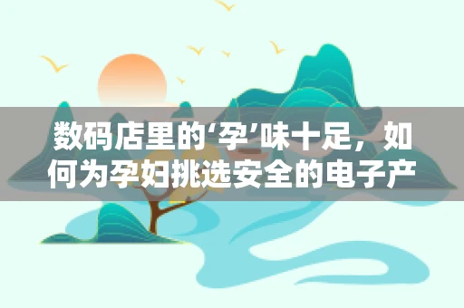 数码店里的‘孕’味十足，如何为孕妇挑选安全的电子产品？