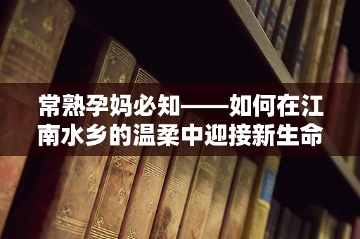 常熟孕妈必知——如何在江南水乡的温柔中迎接新生命？
