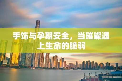手饰与孕期安全，当璀璨遇上生命的脆弱