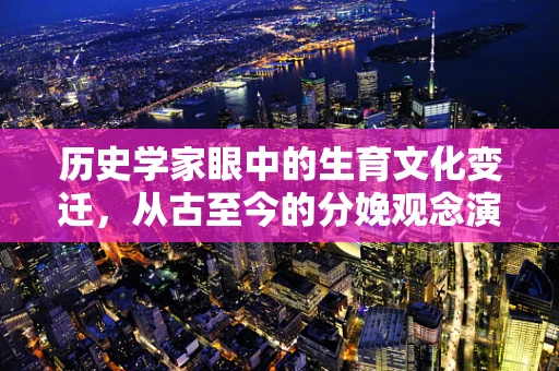 历史学家眼中的生育文化变迁，从古至今的分娩观念演变