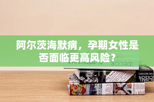 阿尔茨海默病，孕期女性是否面临更高风险？