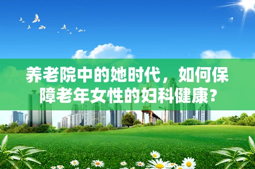 养老院中的她时代，如何保障老年女性的妇科健康？