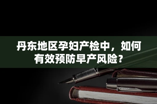 丹东地区孕妇产检中，如何有效预防早产风险？