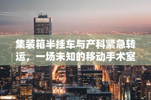 集装箱半挂车与产科紧急转运，一场未知的移动手术室