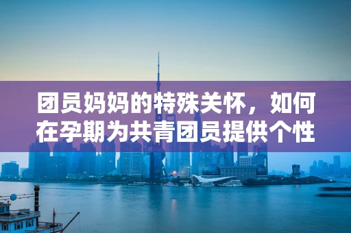 团员妈妈的特殊关怀，如何在孕期为共青团员提供个性化健康指导？