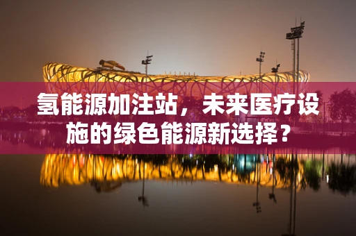 氢能源加注站，未来医疗设施的绿色能源新选择？