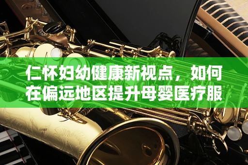 仁怀妇幼健康新视点，如何在偏远地区提升母婴医疗服务的可及性？