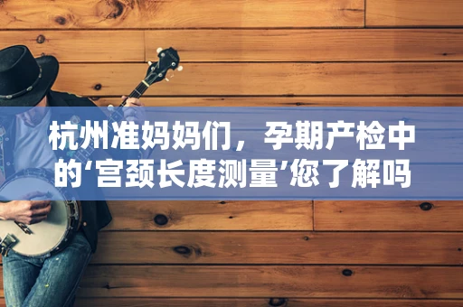 杭州准妈妈们，孕期产检中的‘宫颈长度测量’您了解吗？