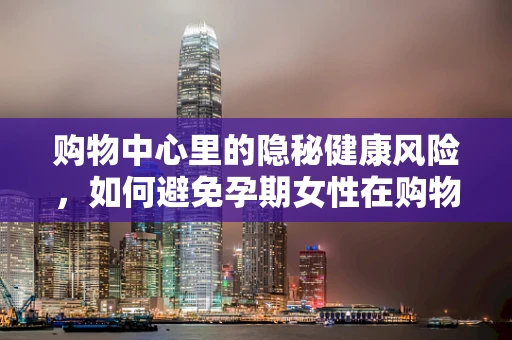 购物中心里的隐秘健康风险，如何避免孕期女性在购物时遭遇意外？