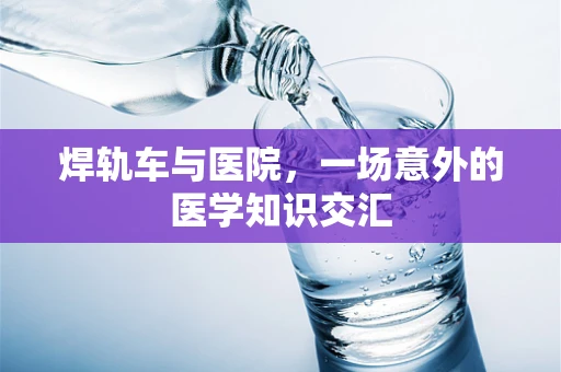 焊轨车与医院，一场意外的医学知识交汇