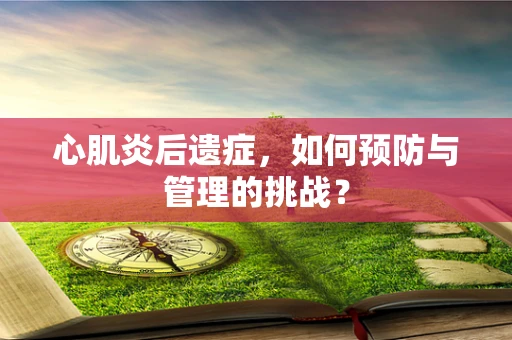 心肌炎后遗症，如何预防与管理的挑战？