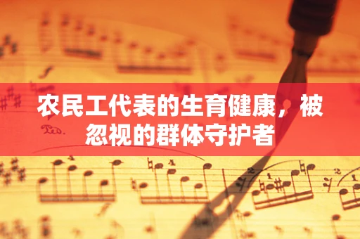 农民工代表的生育健康，被忽视的群体守护者