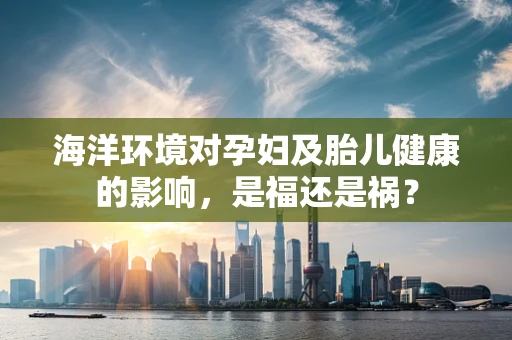 海洋环境对孕妇及胎儿健康的影响，是福还是祸？