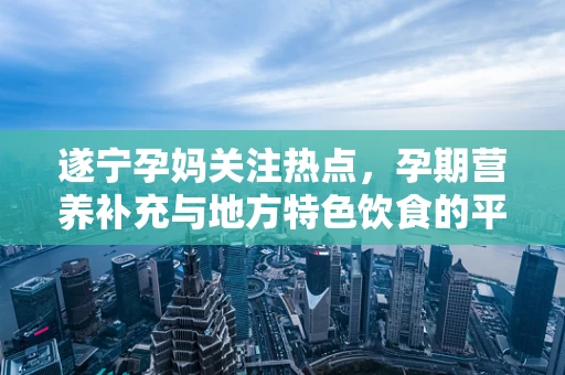 遂宁孕妈关注热点，孕期营养补充与地方特色饮食的平衡