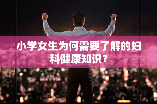 小学女生为何需要了解的妇科健康知识？