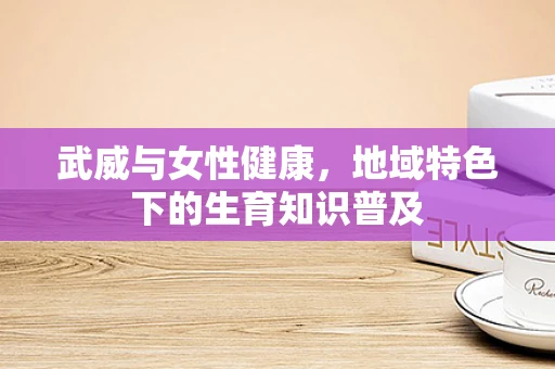 武威与女性健康，地域特色下的生育知识普及