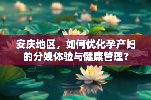 安庆地区，如何优化孕产妇的分娩体验与健康管理？