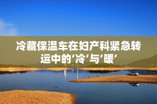 冷藏保温车在妇产科紧急转运中的‘冷’与‘暖’