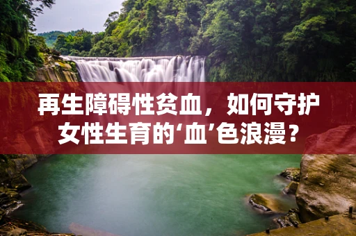 再生障碍性贫血，如何守护女性生育的‘血’色浪漫？