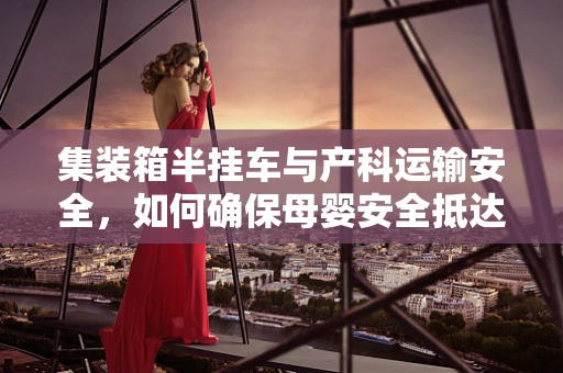 集装箱半挂车与产科运输安全，如何确保母婴安全抵达？