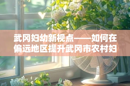 武冈妇幼新视点——如何在偏远地区提升武冈市农村妇女的产前检查率？