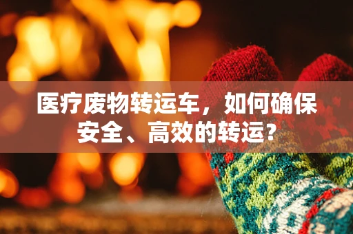 医疗废物转运车，如何确保安全、高效的转运？