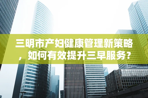 三明市产妇健康管理新策略，如何有效提升三早服务？