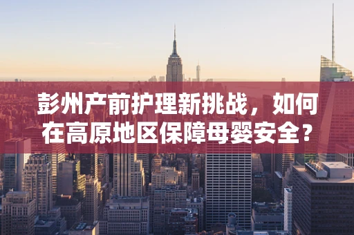 彭州产前护理新挑战，如何在高原地区保障母婴安全？