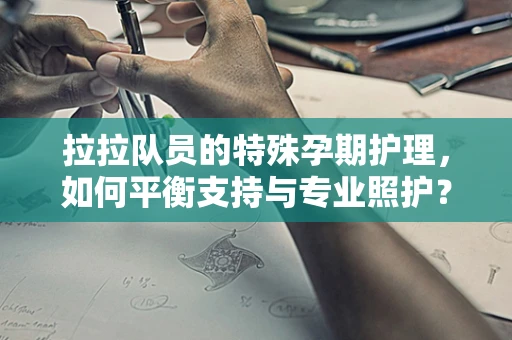 拉拉队员的特殊孕期护理，如何平衡支持与专业照护？