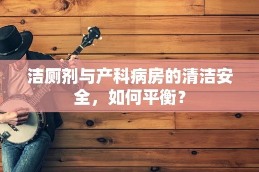 洁厕剂与产科病房的清洁安全，如何平衡？