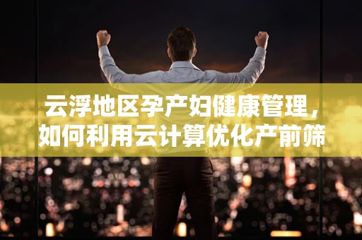 云浮地区孕产妇健康管理，如何利用云计算优化产前筛查流程？