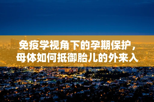 免疫学视角下的孕期保护，母体如何抵御胎儿的外来入侵？
