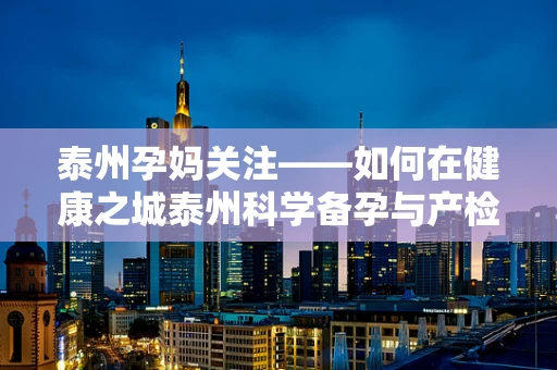 泰州孕妈关注——如何在健康之城泰州科学备孕与产检？