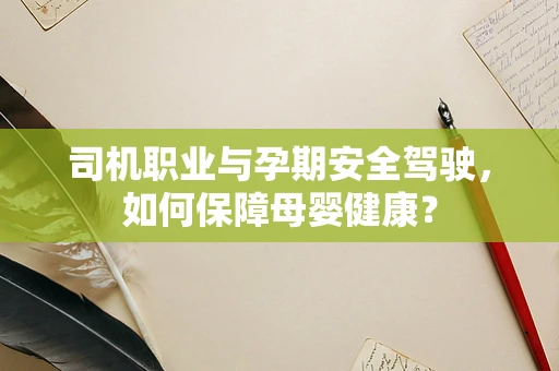司机职业与孕期安全驾驶，如何保障母婴健康？