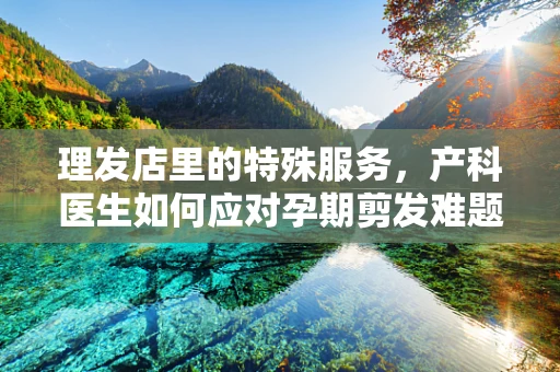 理发店里的特殊服务，产科医生如何应对孕期剪发难题？