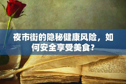 夜市街的隐秘健康风险，如何安全享受美食？
