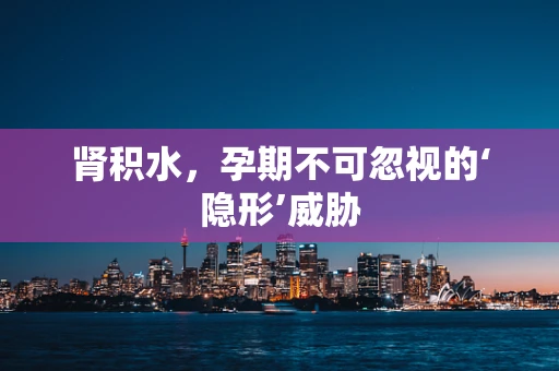 肾积水，孕期不可忽视的‘隐形’威胁