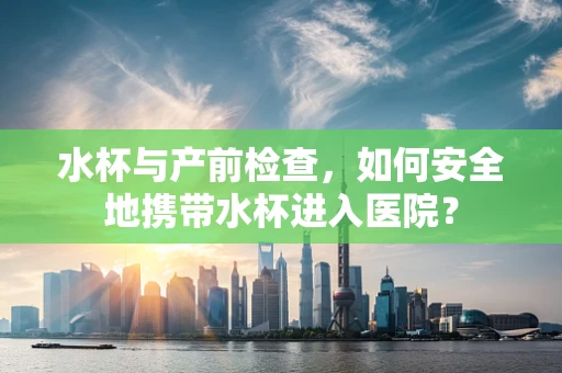 水杯与产前检查，如何安全地携带水杯进入医院？
