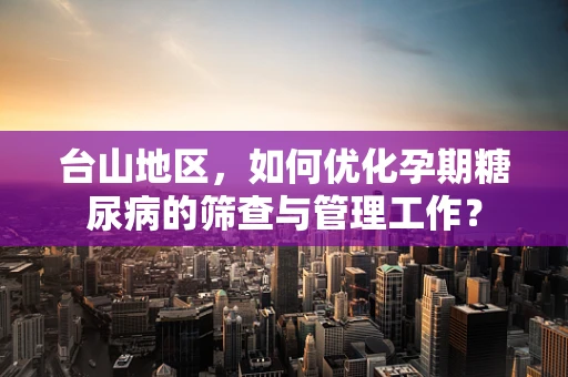 台山地区，如何优化孕期糖尿病的筛查与管理工作？
